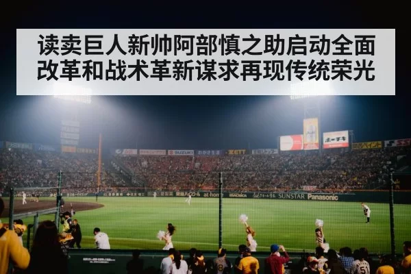 读卖巨人新帅阿部慎之助启动全面改革和战术革新谋求再现传统荣光