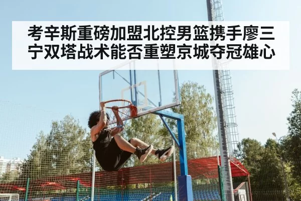 考辛斯重磅加盟北控男篮携手廖三宁双塔战术能否重塑京城夺冠雄心