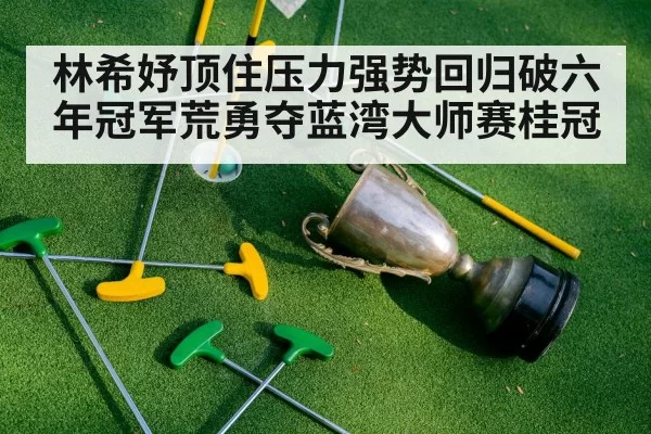 林希妤顶住压力强势回归破六年冠军荒勇夺蓝湾大师赛桂冠